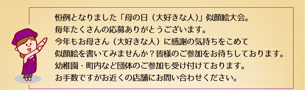 恒例となりました「母の日（大好きな人）」似顔絵大会。毎年たくさんの応募ありがとうございます。今年もお母さん（大好きな人）に感謝の気持ちをこめて似顔絵を書いてみませんか？皆様のご参加をお待ちしております。幼稚園・町内など団体のご参加も受け付けております。お手数ですがお近くの店舗にお問い合わせください。